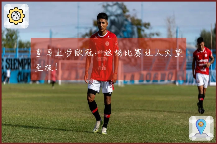 皇马止步欧冠，这场比赛让人失望至极！