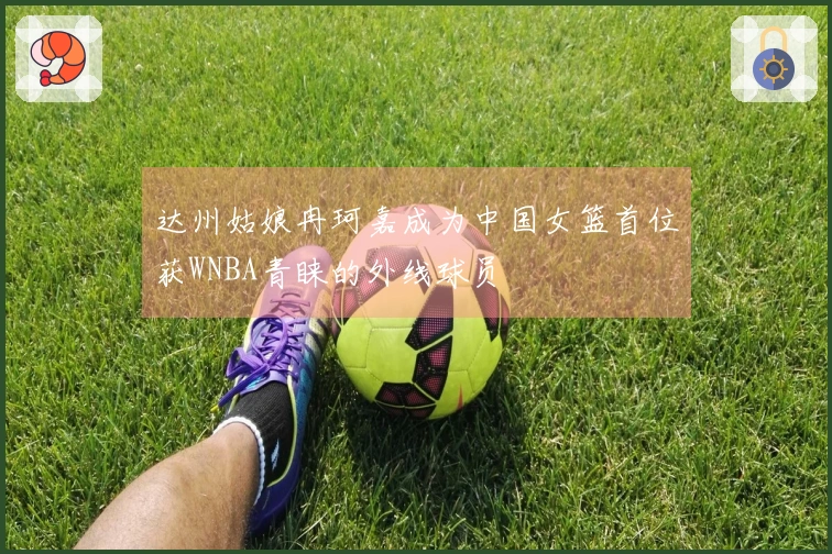 达州姑娘冉珂嘉成为中国女篮首位获WNBA青睐的外线球员
