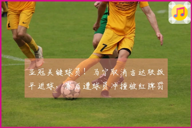 亚冠关键球员！马宁取消吉达联扳平进球，赛后遭球员冲撞被红牌罚下