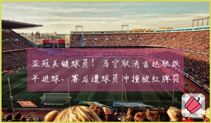 亚冠关键球员！马宁取消吉达联扳平进球，赛后遭球员冲撞被红牌罚下