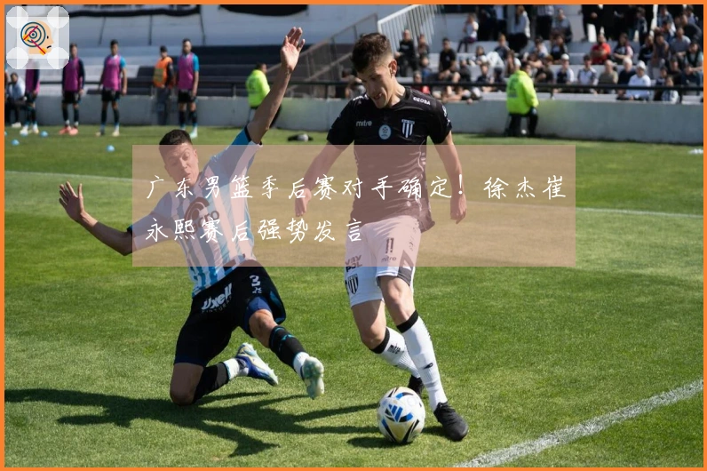 广东男篮季后赛对手确定！徐杰崔永熙赛后强势发言