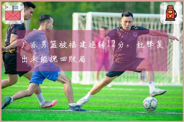 广东男篮被福建逆转12分，杜锋复出未能挽回败局