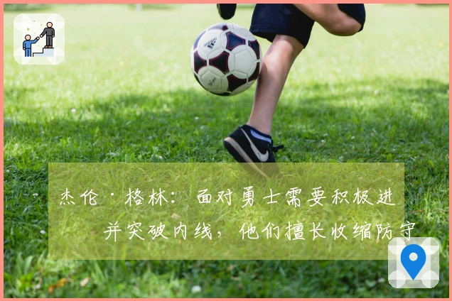 杰伦·格林：面对勇士需要积极进攻并突破内线，他们擅长收缩防守