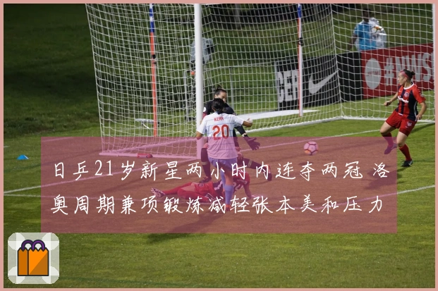 日乒21岁新星两小时内连夺两冠 洛奥周期兼项锻炼减轻张本美和压力