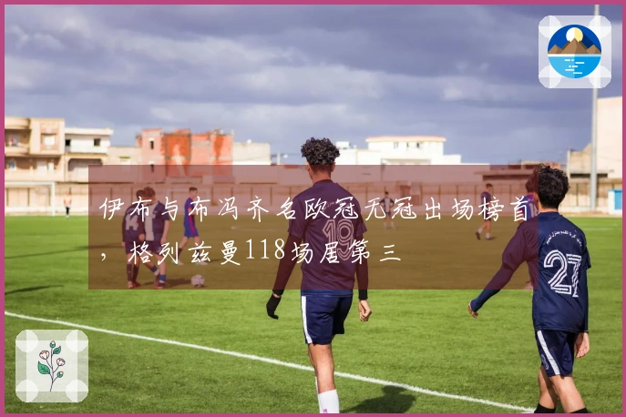 伊布与布冯齐名欧冠无冠出场榜首，格列兹曼118场居第三