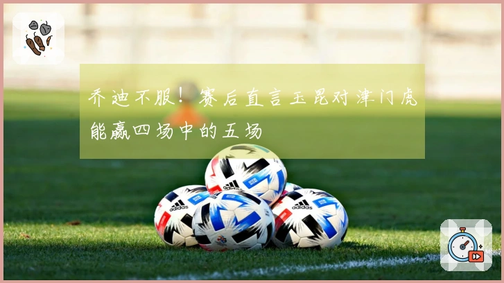 乔迪不服！赛后直言玉昆对津门虎能赢四场中的五场