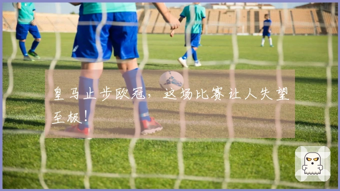 皇马止步欧冠，这场比赛让人失望至极！