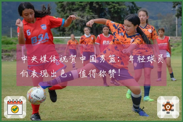 中央媒体祝贺中国男篮：年轻球员们表现出色，值得称赞！