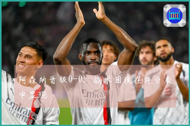 阿森纳晋级0-0：战术困境在评分表中显现