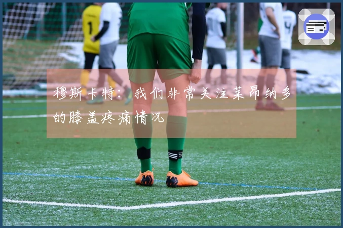 穆斯卡特：我们非常关注莱昂纳多的膝盖疼痛情况