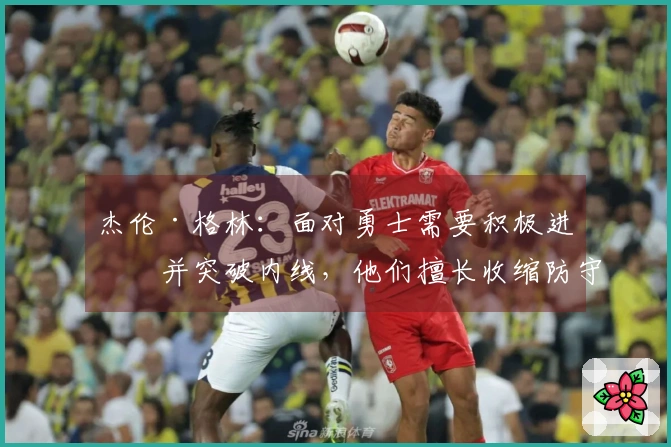 杰伦·格林：面对勇士需要积极进攻并突破内线，他们擅长收缩防守