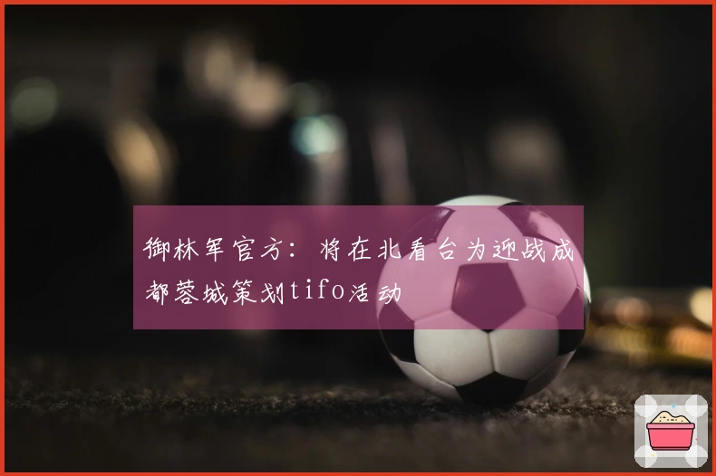 御林军官方：将在北看台为迎战成都蓉城策划tifo活动