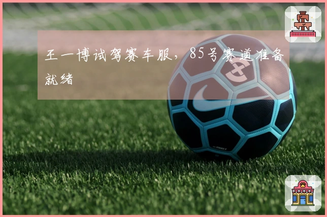 王一博试驾赛车服，85号赛道准备就绪