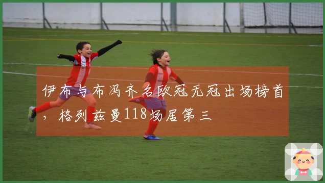 伊布与布冯齐名欧冠无冠出场榜首，格列兹曼118场居第三