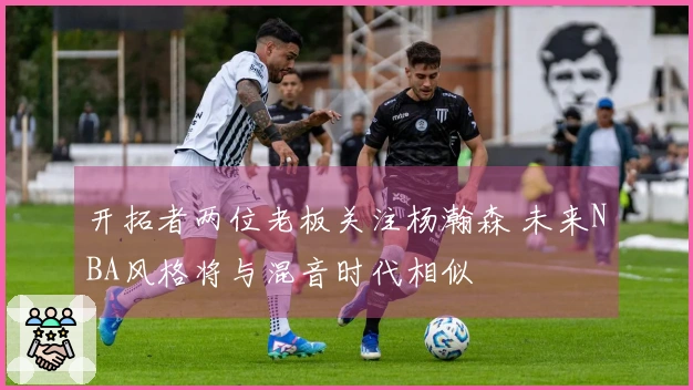 开拓者两位老板关注杨瀚森 未来NBA风格将与混音时代相似