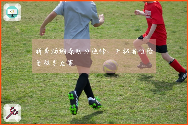 新秀杨瀚森助力逆转，开拓者惊险晋级季后赛