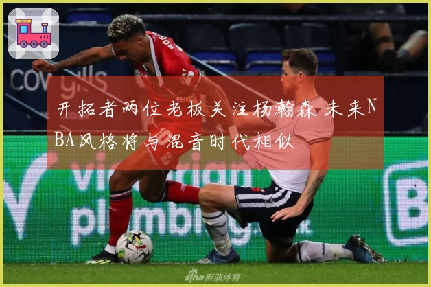 开拓者两位老板关注杨瀚森 未来NBA风格将与混音时代相似