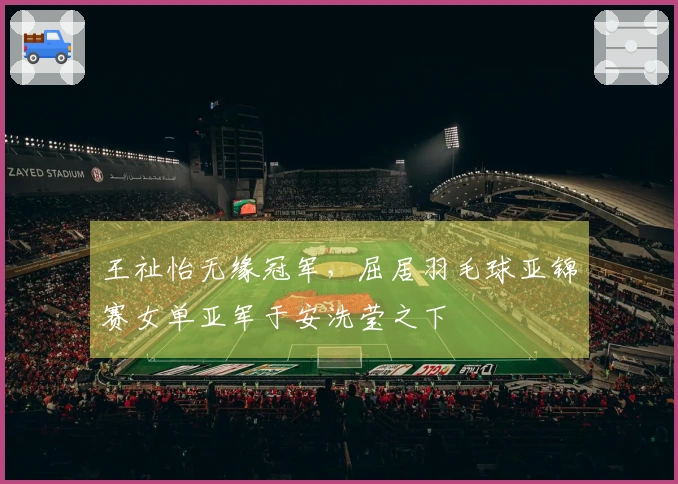 王祉怡无缘冠军，屈居羽毛球亚锦赛女单亚军于安洗莹之下