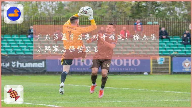 广东男篮季后赛对手确定！徐杰崔永熙赛后强势发言