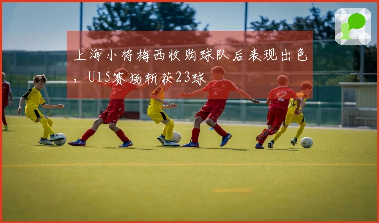 上海小将梅西收购球队后表现出色，U15赛场斩获23球