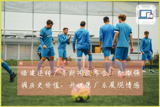 福建逆转广东新闻发布会！凯撒强调历史价值，并祝愿广东展现情感智慧！